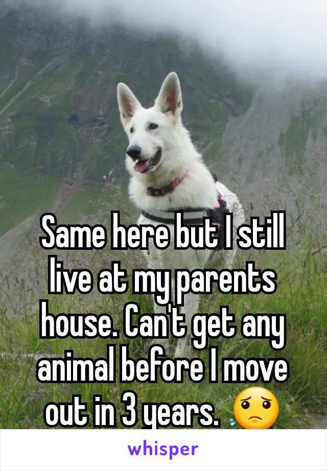 Same here but I still live at my parents house. Can't get any animal before I move out in 3 years. 😟
