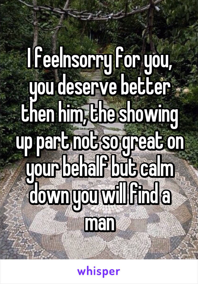 I feelnsorry for you, you deserve better then him, the showing up part not so great on your behalf but calm down you will find a man