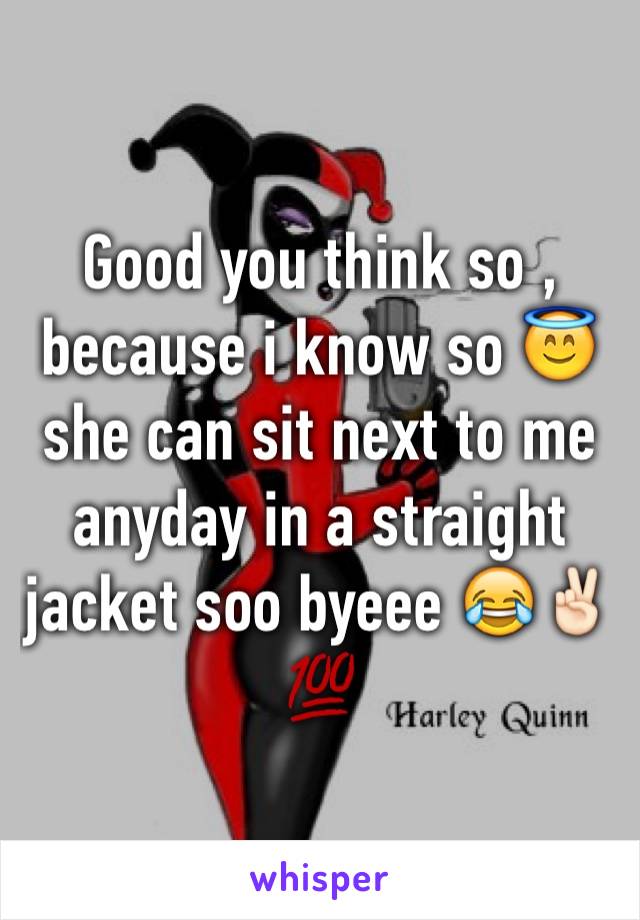 Good you think so , because i know so 😇she can sit next to me anyday in a straight jacket soo byeee 😂✌🏻️💯