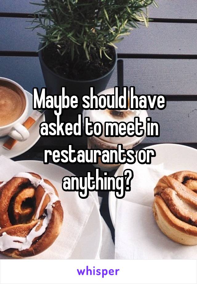 Maybe should have asked to meet in restaurants or anything? 