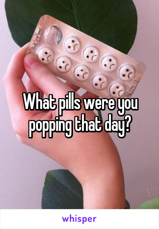 What pills were you popping that day?