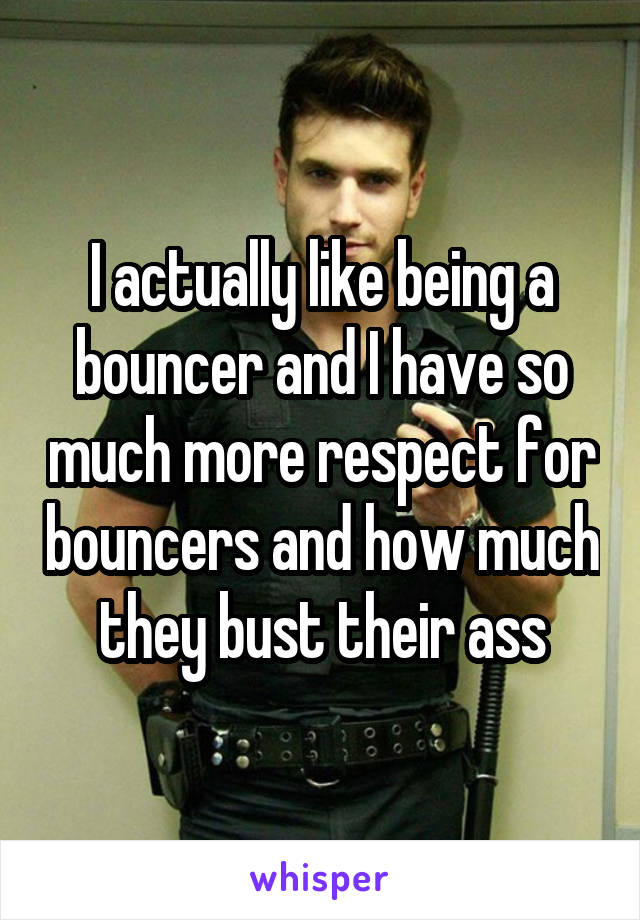 I actually like being a bouncer and I have so much more respect for bouncers and how much they bust their ass