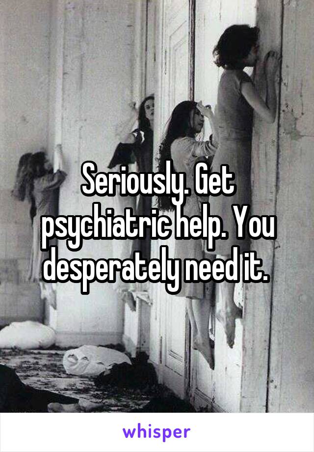 Seriously. Get psychiatric help. You desperately need it. 