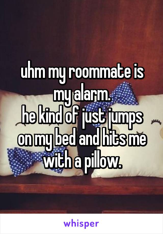 uhm my roommate is my alarm.
he kind of just jumps on my bed and hits me with a pillow.
