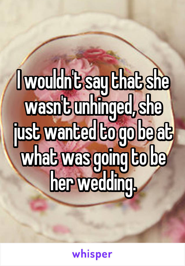 I wouldn't say that she wasn't unhinged, she just wanted to go be at what was going to be her wedding.