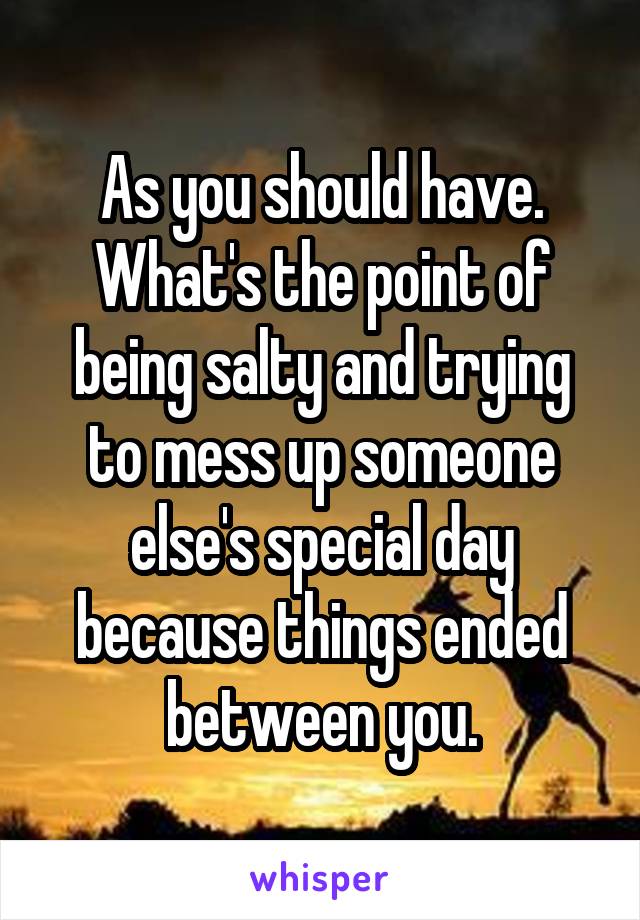 As you should have. What's the point of being salty and trying to mess up someone else's special day because things ended between you.