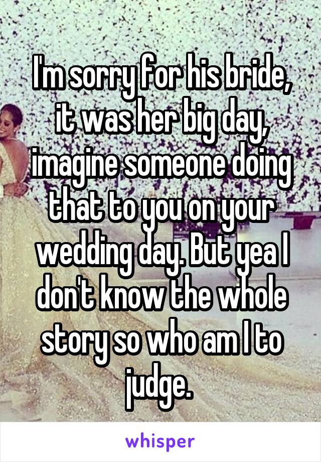 I'm sorry for his bride, it was her big day, imagine someone doing that to you on your wedding day. But yea I don't know the whole story so who am I to judge. 