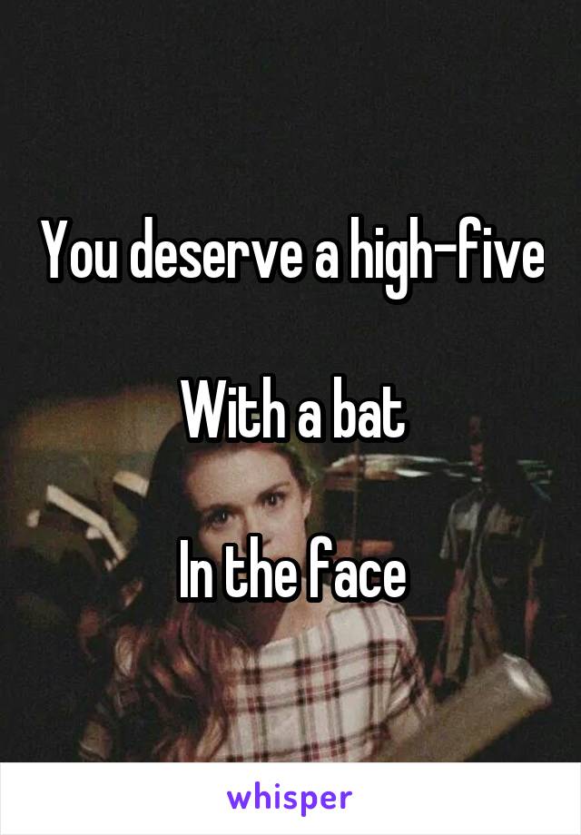 You deserve a high-five

With a bat

In the face