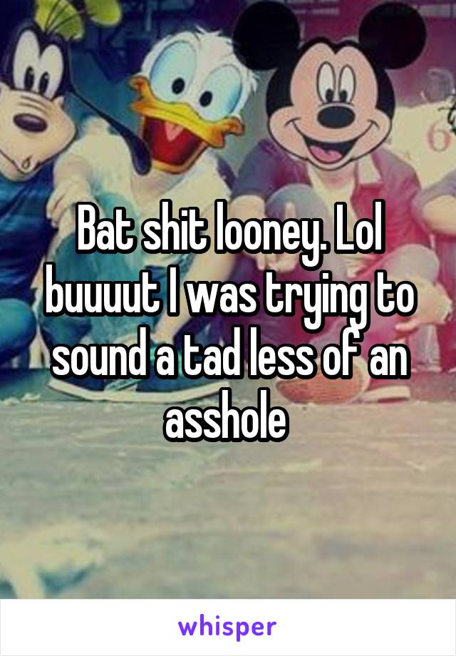 Bat shit looney. Lol buuuut I was trying to sound a tad less of an asshole 