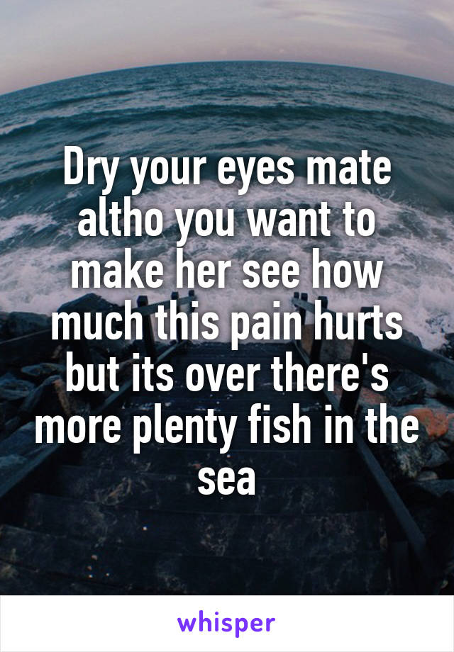 Dry your eyes mate altho you want to make her see how much this pain hurts but its over there's more plenty fish in the sea