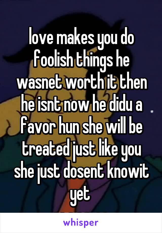 love makes you do foolish things he wasnet worth it then he isnt now he didu a favor hun she will be treated just like you she just dosent knowit yet 