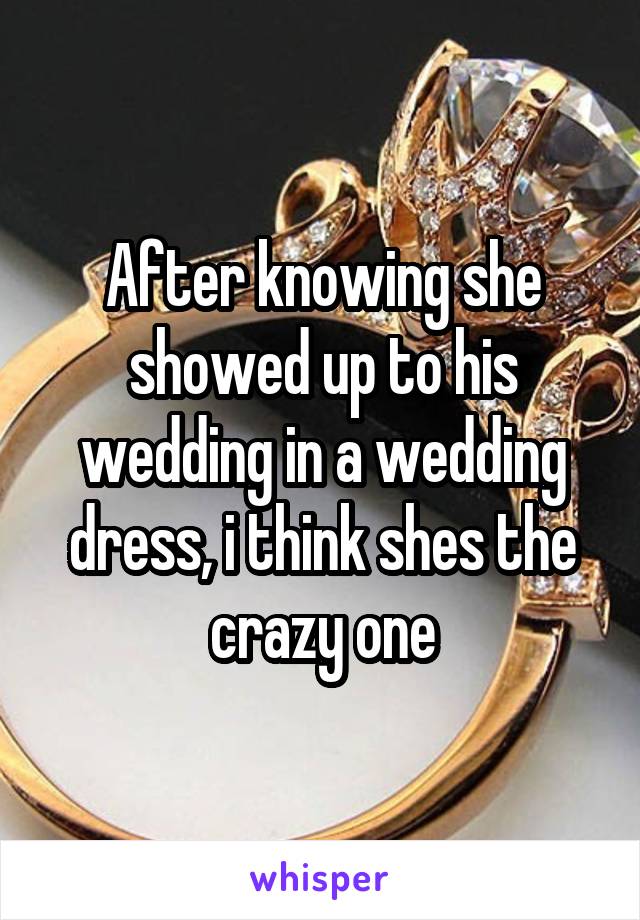 After knowing she showed up to his wedding in a wedding dress, i think shes the crazy one