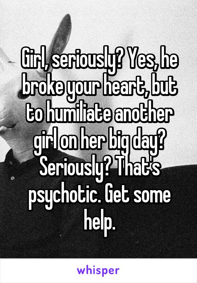 Girl, seriously? Yes, he broke your heart, but to humiliate another girl on her big day? Seriously? That's psychotic. Get some help.