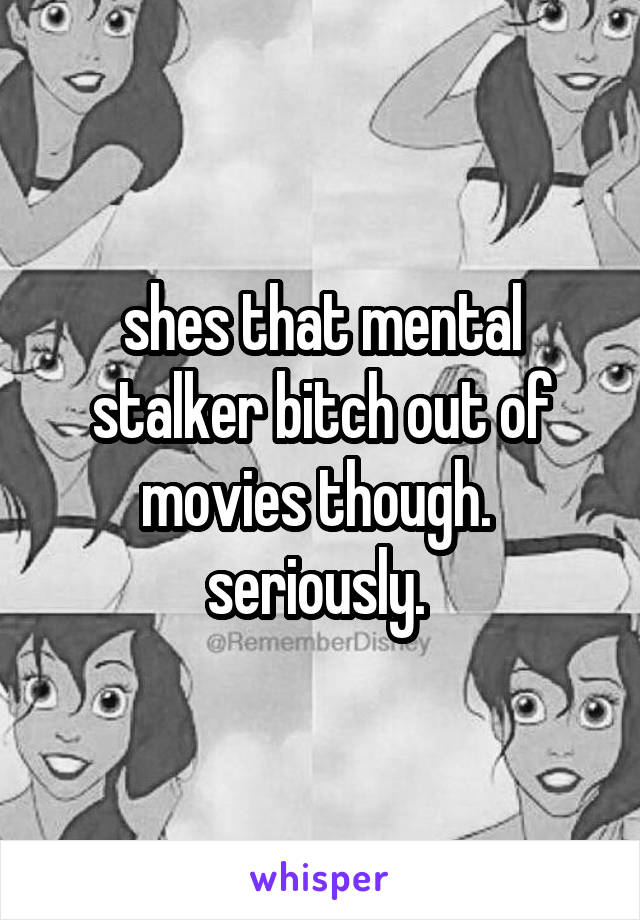 shes that mental stalker bitch out of movies though. 
seriously. 