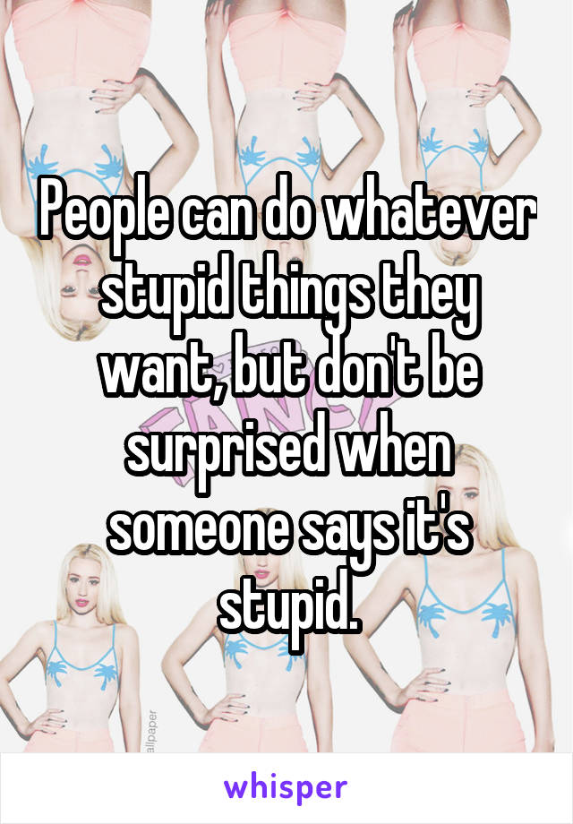 People can do whatever stupid things they want, but don't be surprised when someone says it's stupid.