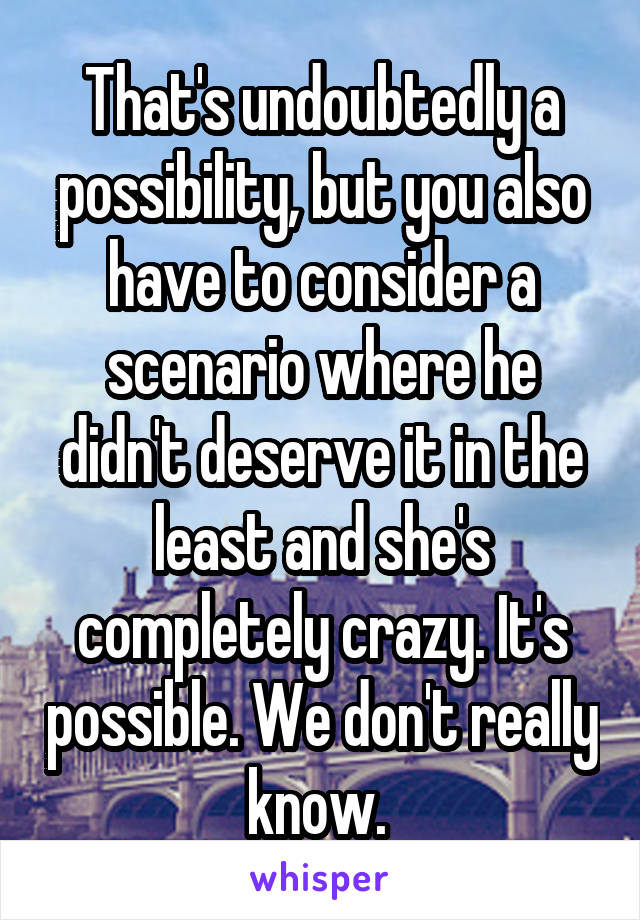 That's undoubtedly a possibility, but you also have to consider a scenario where he didn't deserve it in the least and she's completely crazy. It's possible. We don't really know. 