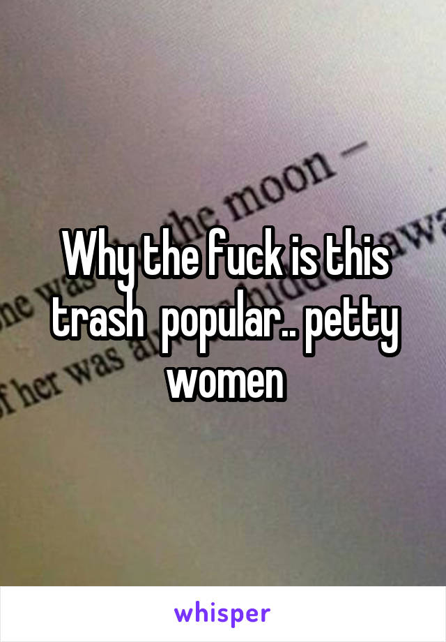 Why the fuck is this trash  popular.. petty women