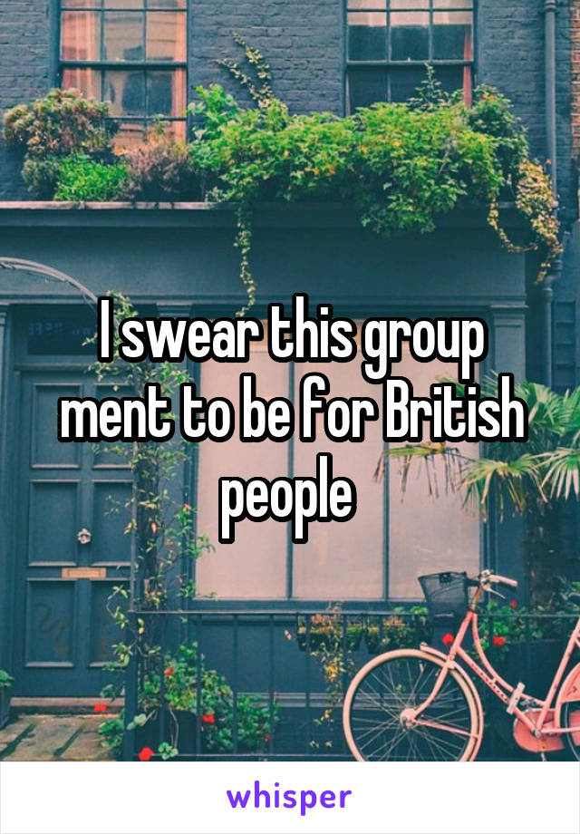 I swear this group ment to be for British people 