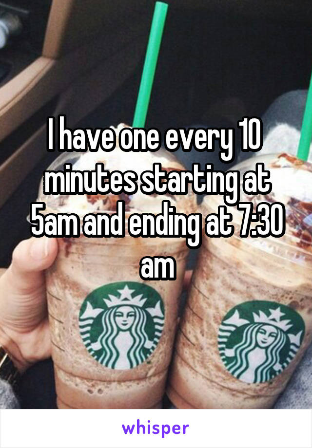 I have one every 10 
minutes starting at 5am and ending at 7:30 am
