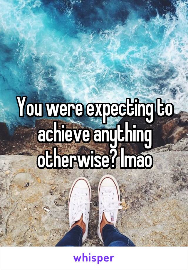 You were expecting to achieve anything otherwise? lmao