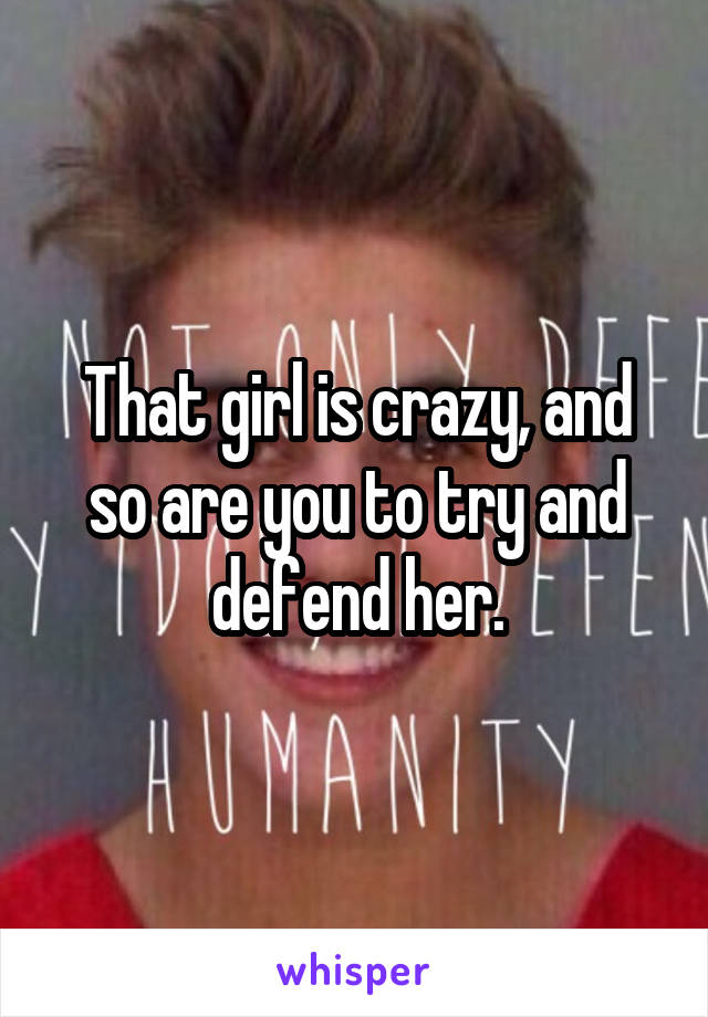 That girl is crazy, and so are you to try and defend her.