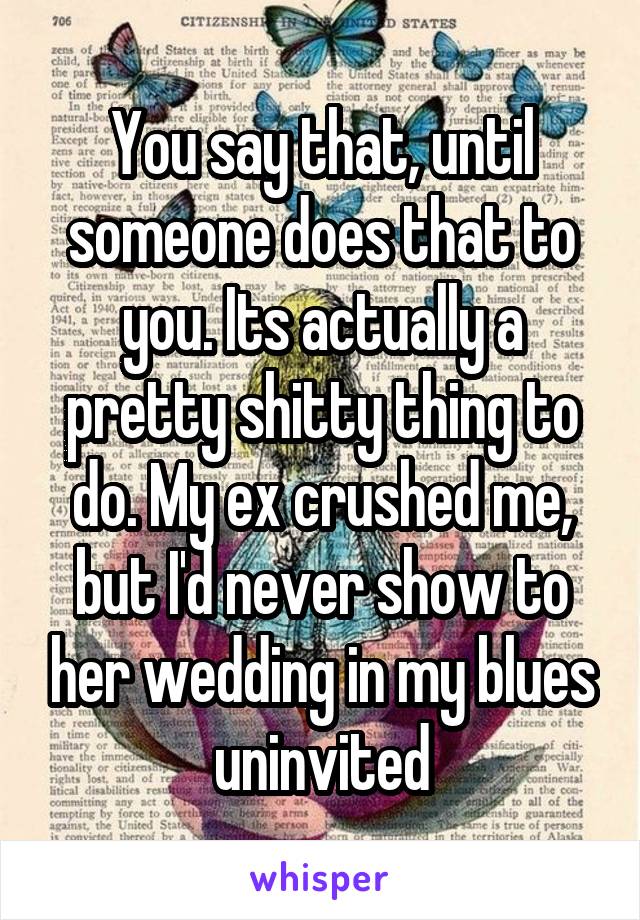 You say that, until someone does that to you. Its actually a pretty shitty thing to do. My ex crushed me, but I'd never show to her wedding in my blues uninvited