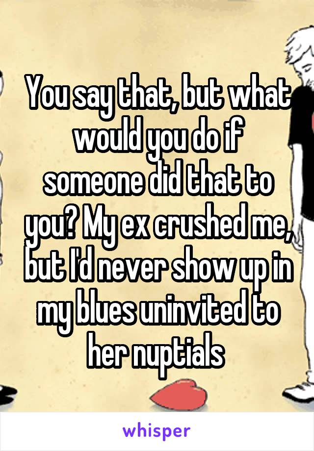 You say that, but what would you do if someone did that to you? My ex crushed me, but I'd never show up in my blues uninvited to her nuptials 