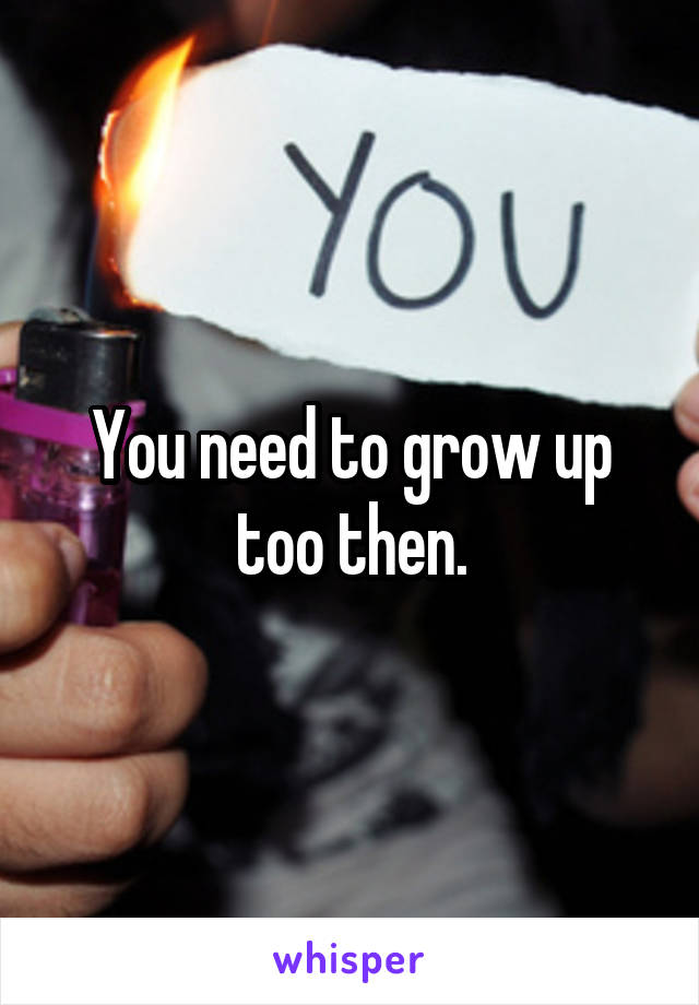 You need to grow up too then.