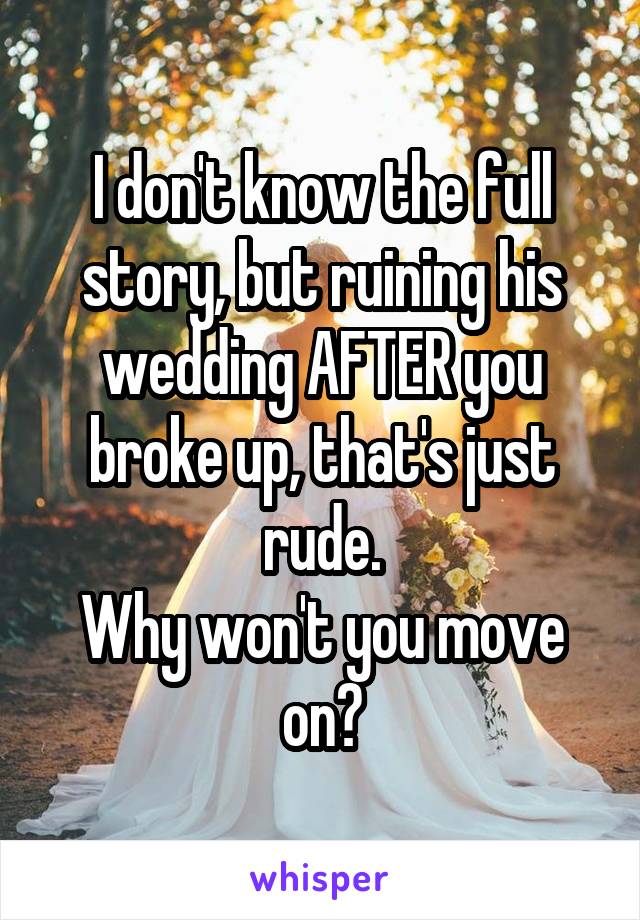 I don't know the full story, but ruining his wedding AFTER you broke up, that's just rude.
Why won't you move on?