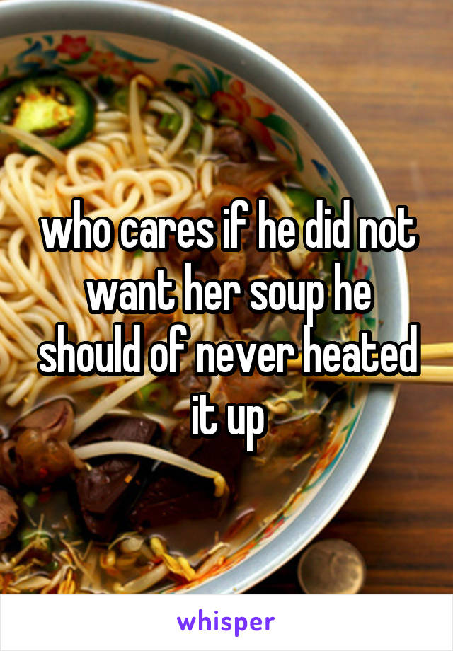 who cares if he did not want her soup he should of never heated it up