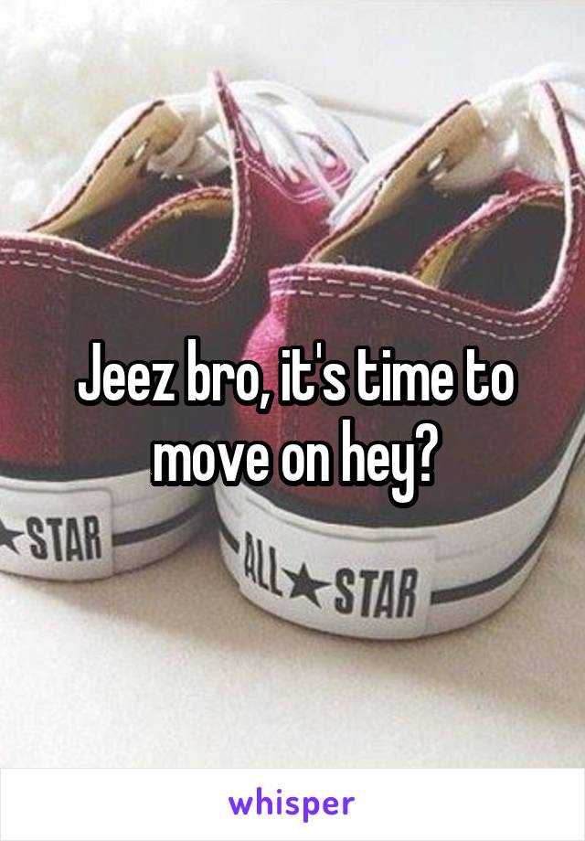 Jeez bro, it's time to move on hey?