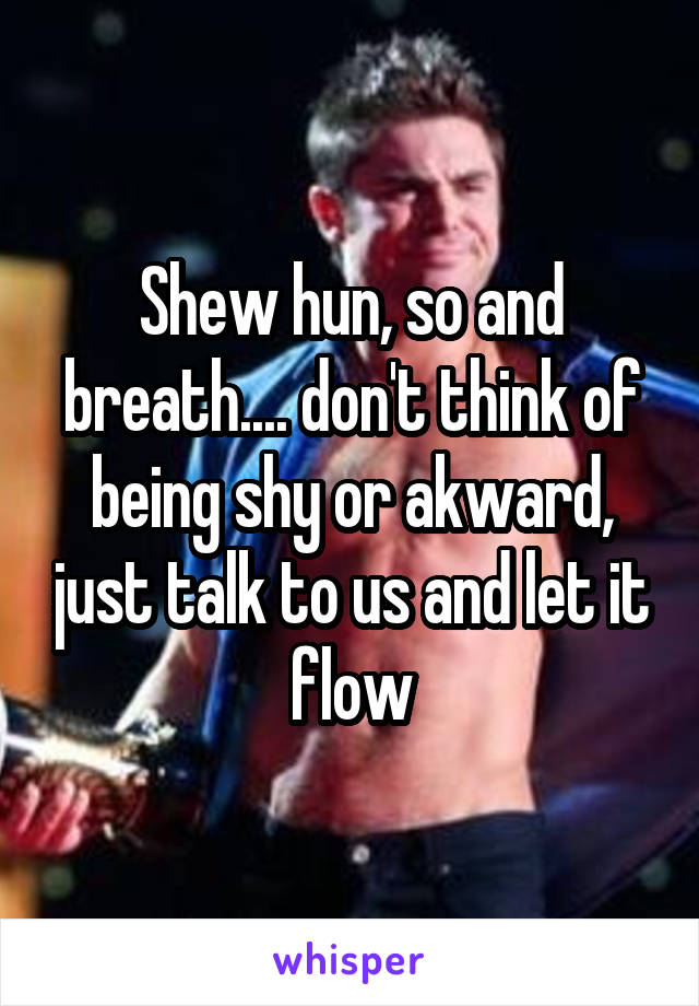 Shew hun, so and breath.... don't think of being shy or akward, just talk to us and let it flow