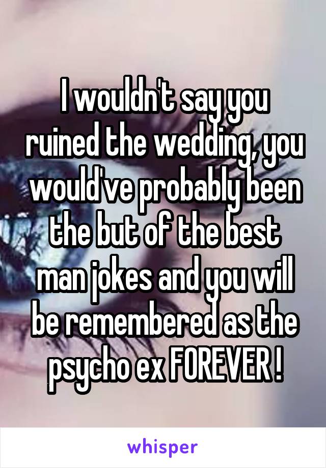 I wouldn't say you ruined the wedding, you would've probably been the but of the best man jokes and you will be remembered as the psycho ex FOREVER !