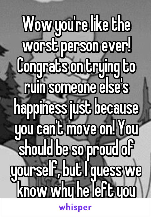 Wow you're like the worst person ever! Congrats on trying to ruin someone else's happiness just because you can't move on! You should be so proud of yourself, but I guess we know why he left you