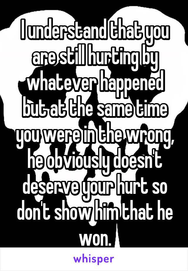 I understand that you are still hurting by whatever happened but at the same time you were in the wrong, he obviously doesn't deserve your hurt so don't show him that he won.