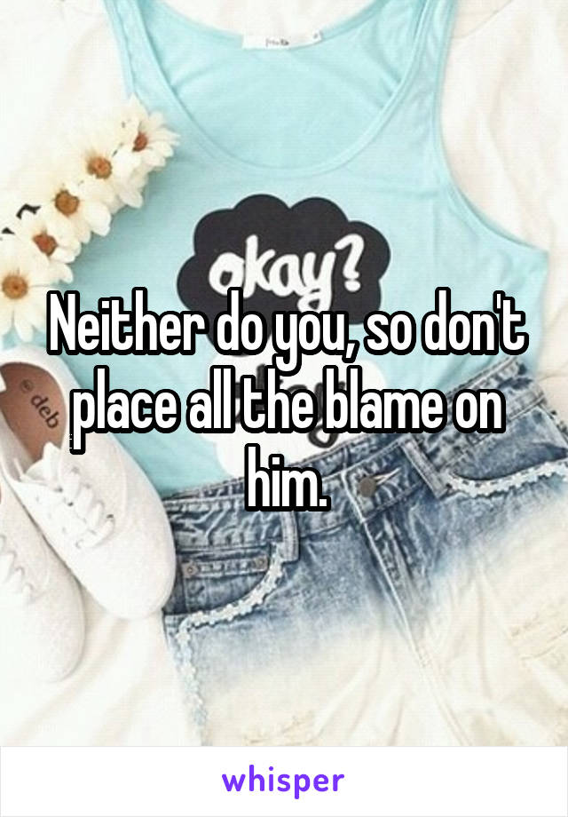 Neither do you, so don't place all the blame on him.