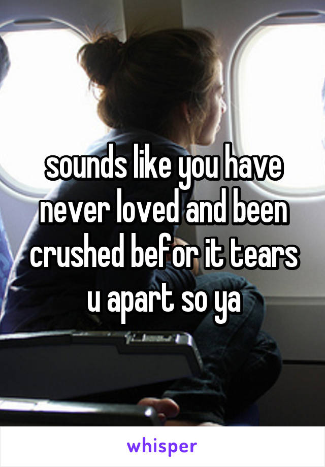 sounds like you have never loved and been crushed befor it tears u apart so ya