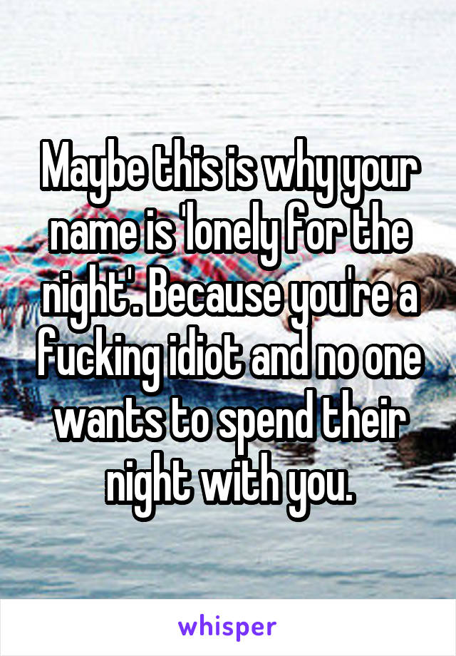 Maybe this is why your name is 'lonely for the night'. Because you're a fucking idiot and no one wants to spend their night with you.