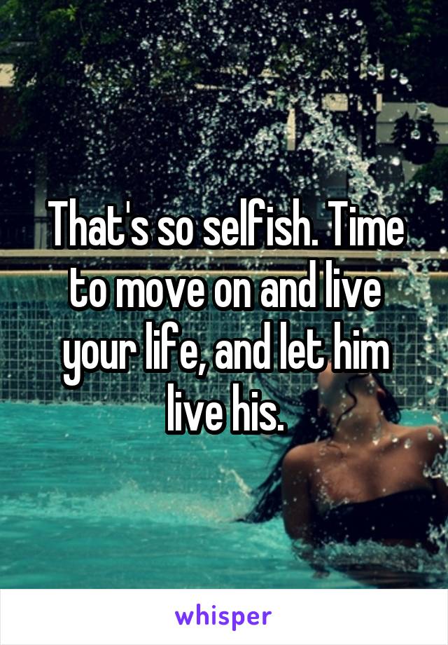 That's so selfish. Time to move on and live your life, and let him live his.