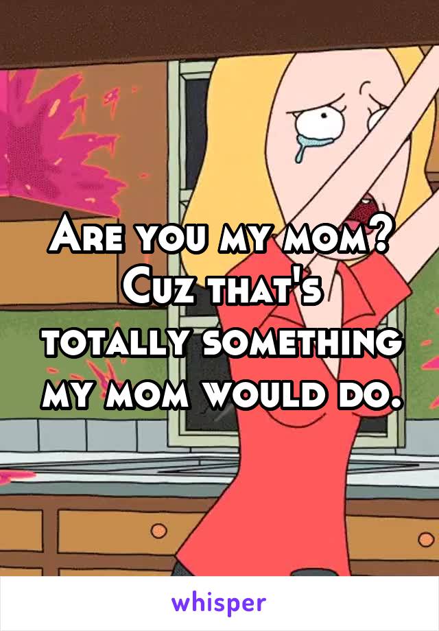 Are you my mom?
Cuz that's totally something my mom would do.