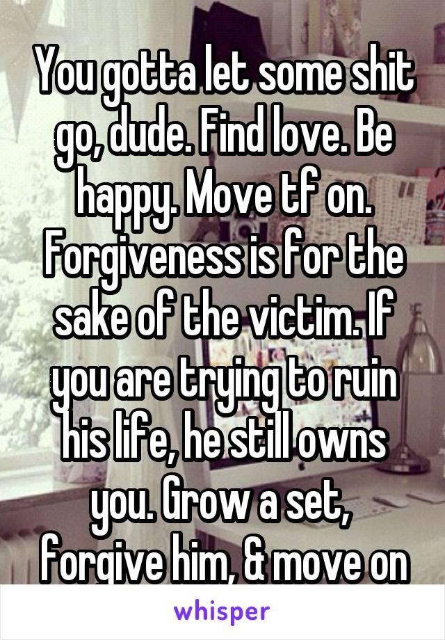 You gotta let some shit go, dude. Find love. Be happy. Move tf on. Forgiveness is for the sake of the victim. If you are trying to ruin his life, he still owns you. Grow a set,  forgive him, & move on