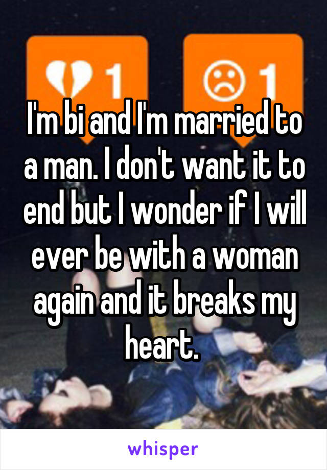 I'm bi and I'm married to a man. I don't want it to end but I wonder if I will ever be with a woman again and it breaks my heart. 