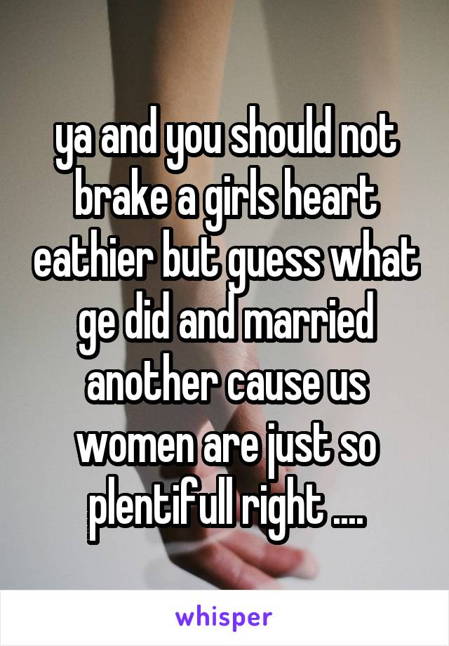 ya and you should not brake a girls heart eathier but guess what ge did and married another cause us women are just so plentifull right ....