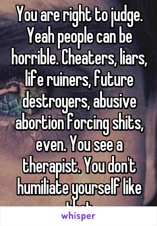 You are right to judge. Yeah people can be horrible. Cheaters, liars, life ruiners, future destroyers, abusive abortion forcing shits, even. You see a therapist. You don't humiliate yourself like that