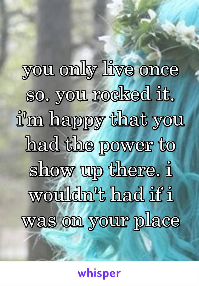 you only live once so. you rocked it. i'm happy that you had the power to show up there. i wouldn't had if i was on your place