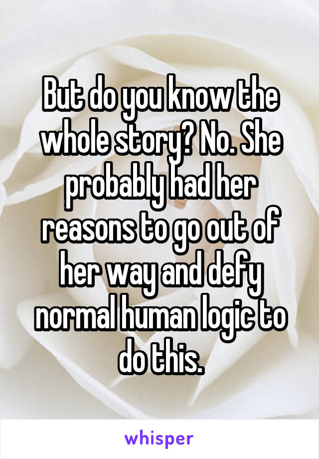 But do you know the whole story? No. She probably had her reasons to go out of her way and defy normal human logic to do this.