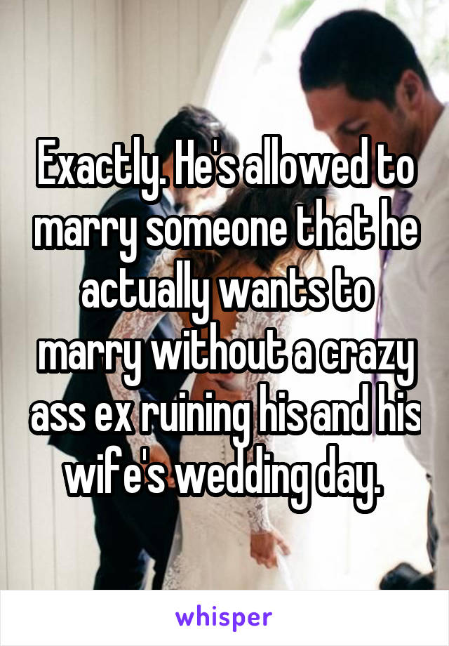 Exactly. He's allowed to marry someone that he actually wants to marry without a crazy ass ex ruining his and his wife's wedding day. 