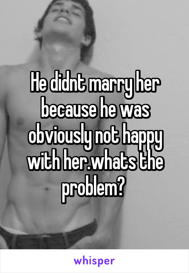 He didnt marry her because he was obviously not happy with her.whats the problem? 