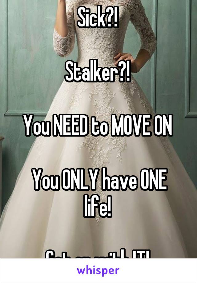 Sick?! 

Stalker?! 

You NEED to MOVE ON 

You ONLY have ONE life! 

Get on with IT! 