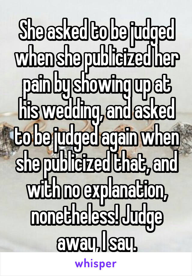 She asked to be judged when she publicized her pain by showing up at his wedding, and asked to be judged again when she publicized that, and with no explanation, nonetheless! Judge away, I say.